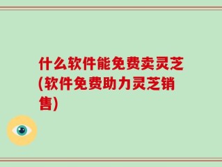 什么软件能免费卖灵芝(软件免费助力灵芝销售)