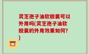 灵芝孢子油软胶囊可以外用吗(灵芝孢子油软胶囊的外用效果如何？)
