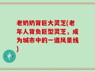 老奶奶背巨大灵芝(老年人背负巨型灵芝，成为城市中的一道风景线)