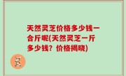 天然灵芝价格多少钱一合斤呢(天然灵芝一斤多少钱？价格揭晓)