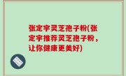 张定宇灵芝孢子粉(张定宇推荐灵芝孢子粉，让你健康更美好)