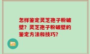怎样鉴定灵芝孢子粉破壁？灵芝孢子粉破壁的鉴定方法和技巧？