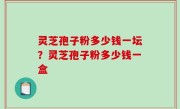 灵芝孢子粉多少钱一坛？灵芝孢子粉多少钱一盒