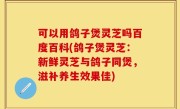 可以用鸽子煲灵芝吗百度百科(鸽子煲灵芝：新鲜灵芝与鸽子同煲，滋补养生效果佳)
