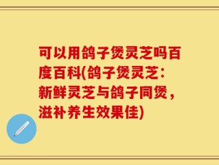 可以用鸽子煲灵芝吗百度百科(鸽子煲灵芝：新鲜灵芝与鸽子同煲，滋补养生效果佳)