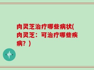 肉灵芝治疗哪些病状(肉灵芝：可治疗哪些疾病？)