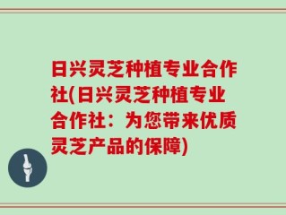 日兴灵芝种植专业合作社(日兴灵芝种植专业合作社：为您带来优质灵芝产品的保障)