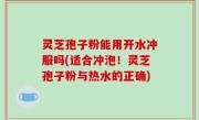 灵芝孢子粉能用开水冲服吗(适合冲泡！灵芝孢子粉与热水的正确)