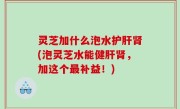 灵芝加什么泡水护肝肾(泡灵芝水能健肝肾，加这个最补益！)