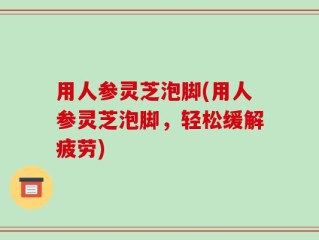 用人参灵芝泡脚(用人参灵芝泡脚，轻松缓解疲劳)