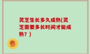 灵芝生长多久成熟(灵芝需要多长时间才能成熟？)