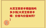 大灵芝翡翠手镯值钱吗多少钱(大灵芝翡翠手镯：价格与价值如何？)