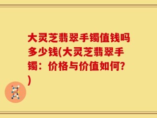 大灵芝翡翠手镯值钱吗多少钱(大灵芝翡翠手镯：价格与价值如何？)