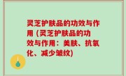 灵芝护肤品的功效与作用 (灵芝护肤品的功效与作用：美肤、抗氧化、减少皱纹)