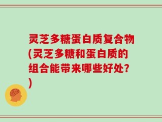 灵芝多糖蛋白质复合物(灵芝多糖和蛋白质的组合能带来哪些好处？)