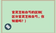 官灵芝和白芍的区别(区分官灵芝和白芍，你知道吗？)