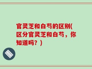 官灵芝和白芍的区别(区分官灵芝和白芍，你知道吗？)