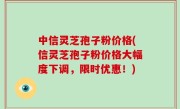 中信灵芝孢子粉价格(信灵芝孢子粉价格大幅度下调，限时优惠！)