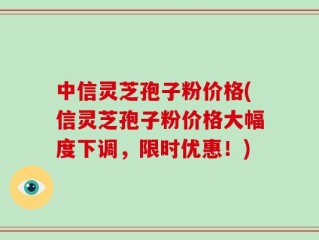 中信灵芝孢子粉价格(信灵芝孢子粉价格大幅度下调，限时优惠！)