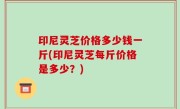 印尼灵芝价格多少钱一斤(印尼灵芝每斤价格是多少？)