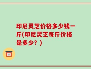 印尼灵芝价格多少钱一斤(印尼灵芝每斤价格是多少？)