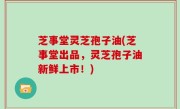 芝事堂灵芝孢子油(芝事堂出品，灵芝孢子油新鲜上市！)