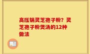 高压锅灵芝孢子粉？灵芝孢子粉煲汤的12种做法