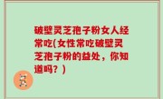 破壁灵芝孢子粉女人经常吃(女性常吃破壁灵芝孢子粉的益处，你知道吗？)