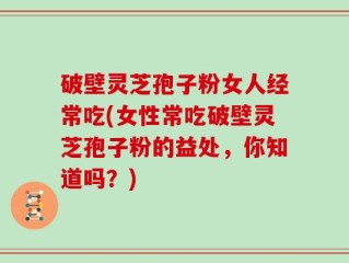 破壁灵芝孢子粉女人经常吃(女性常吃破壁灵芝孢子粉的益处，你知道吗？)
