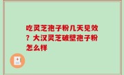 吃灵芝孢子粉几天见效？大汉灵芝破壁孢子粉怎么样