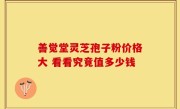 善觉堂灵芝孢子粉价格大 看看究竟值多少钱