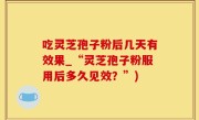 吃灵芝孢子粉后几天有效果_“灵芝孢子粉服用后多久见效？”)
