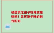 破壁灵芝孢子粉用放糖喝吗？灵芝孢子粉的制作配方