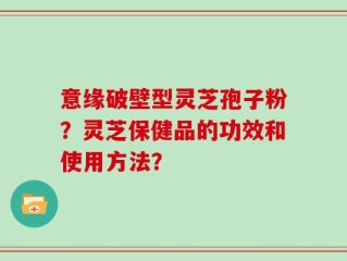 意缘破壁型灵芝孢子粉？灵芝保健品的功效和使用方法？