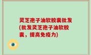 灵芝孢子油软胶囊批发(批发灵芝孢子油软胶囊，提高免疫力)