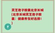 灵芝孢子胶囊北京长城(北京长城灵芝孢子胶囊：健康养生好选择！)