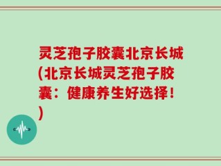 灵芝孢子胶囊北京长城(北京长城灵芝孢子胶囊：健康养生好选择！)