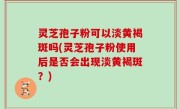 灵芝孢子粉可以淡黄褐斑吗(灵芝孢子粉使用后是否会出现淡黄褐斑？)