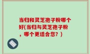 当归和灵芝孢子粉哪个好(当归与灵芝孢子粉，哪个更适合您？)