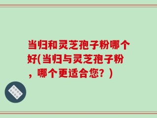 当归和灵芝孢子粉哪个好(当归与灵芝孢子粉，哪个更适合您？)