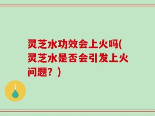 灵芝水功效会上火吗(灵芝水是否会引发上火问题？)