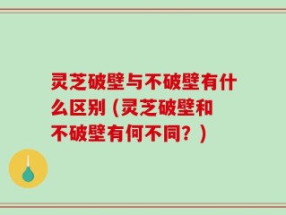 灵芝破壁与不破壁有什么区别 (灵芝破壁和不破壁有何不同？)