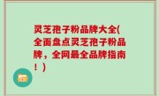 灵芝孢子粉品牌大全(全面盘点灵芝孢子粉品牌，全网最全品牌指南！)