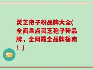 灵芝孢子粉品牌大全(全面盘点灵芝孢子粉品牌，全网最全品牌指南！)
