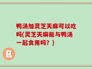 鸭汤加灵芝天麻可以吃吗(灵芝天麻能与鸭汤一起食用吗？)
