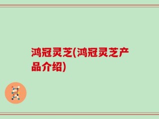 鸿冠灵芝(鸿冠灵芝产品介绍)