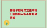 肺癌早期吃灵芝孢子粉？肺癌病人能不能吃灵芝呢