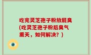 吃完灵芝孢子粉放屁臭(吃灵芝孢子粉后臭气熏天，如何解决？)