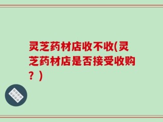 灵芝药材店收不收(灵芝药材店是否接受收购？)