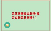 灵芝多糖能口服吗(能否口服灵芝多糖？)